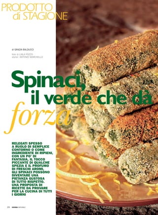 NOVEMBRE 2005
CUCINA NATURALE
24
PRODOTTO
di STAGIONE
forza
Spinaci,
il verde che dà
RELEGATI SPESSO
A RUOLO DI SEMPLICE
CONTORNO O COME
INGREDIENTE DI RIPIENI,
CON UN PO’ DI
FANTASIA, IL TOCCO
PICCANTE DI QUALCHE
SPEZIA E IL PROFUMO
DI FRESCHI AROMI,
GLI SPINACI POSSONO
DIVENTARE UNA
PIETANZA GUSTOSA
DI TUTTO RISPETTO.
UNA PROPOSTA DI
RICETTE DA PROVARE
PER LA CUCINA DI TUTTI
I GIORNI
di GRAZIA BALDUCCI
foto di LAILA POZZO
stylist: ANTONIO MARCHELLO
CN0510@024-027.qxd 7-10-2005 13:34 Pagina 24
 