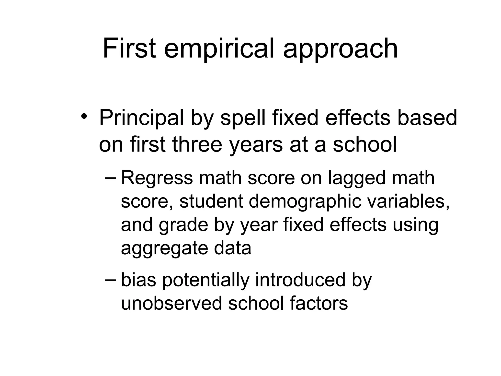 First empirical approach

• Principal by spell fixed effects based
  on first three years at a school
  – Regress math score on lagged math
    score, student demographic variables,
    and grade by year fixed effects using
    aggregate data
  – bias potentially introduced by
    unobserved school factors
 