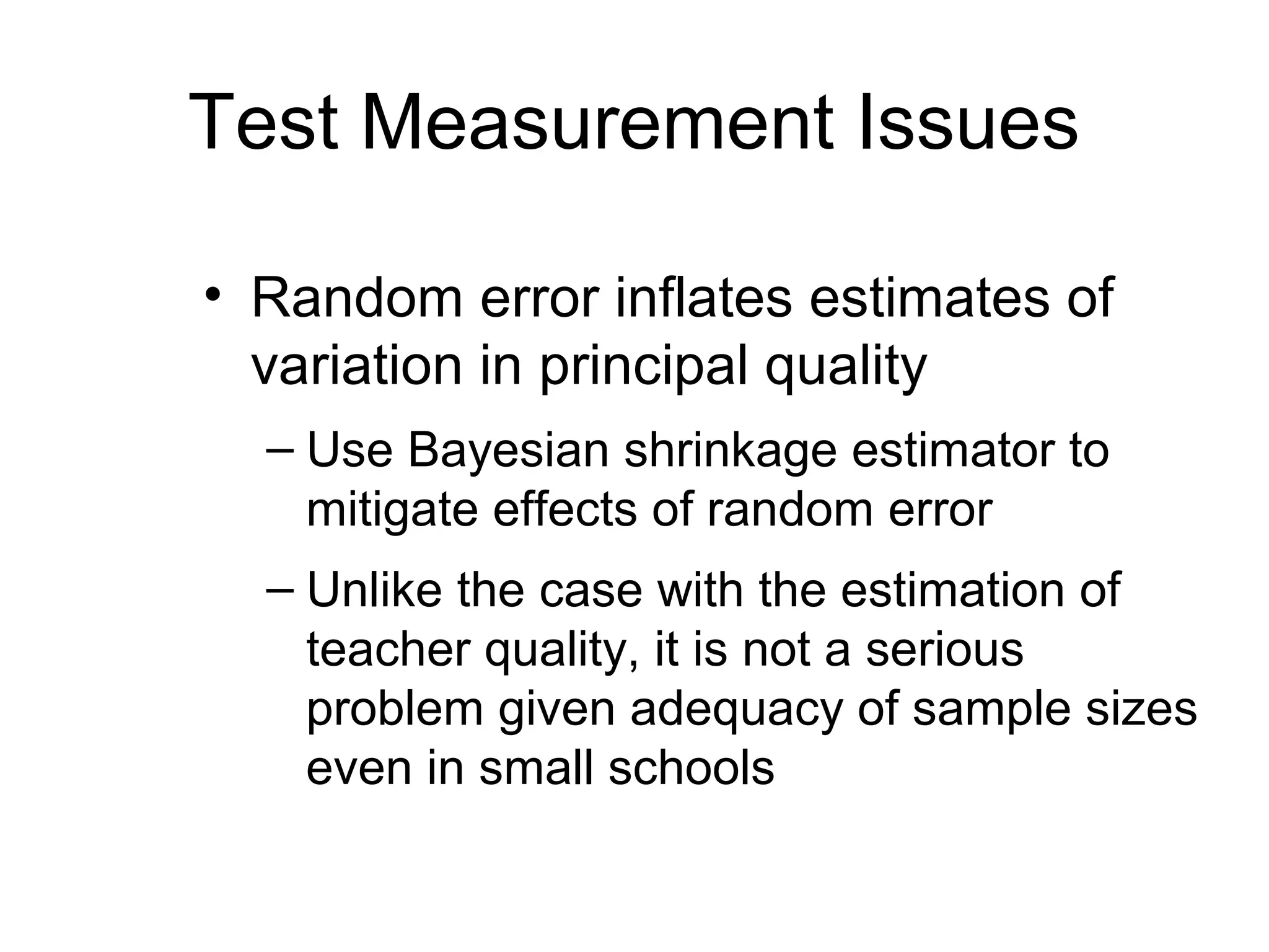 Test Measurement Issues

• Random error inflates estimates of
  variation in principal quality
  – Use Bayesian shrinkage estimator to
    mitigate effects of random error
  – Unlike the case with the estimation of
    teacher quality, it is not a serious
    problem given adequacy of sample sizes
    even in small schools
 