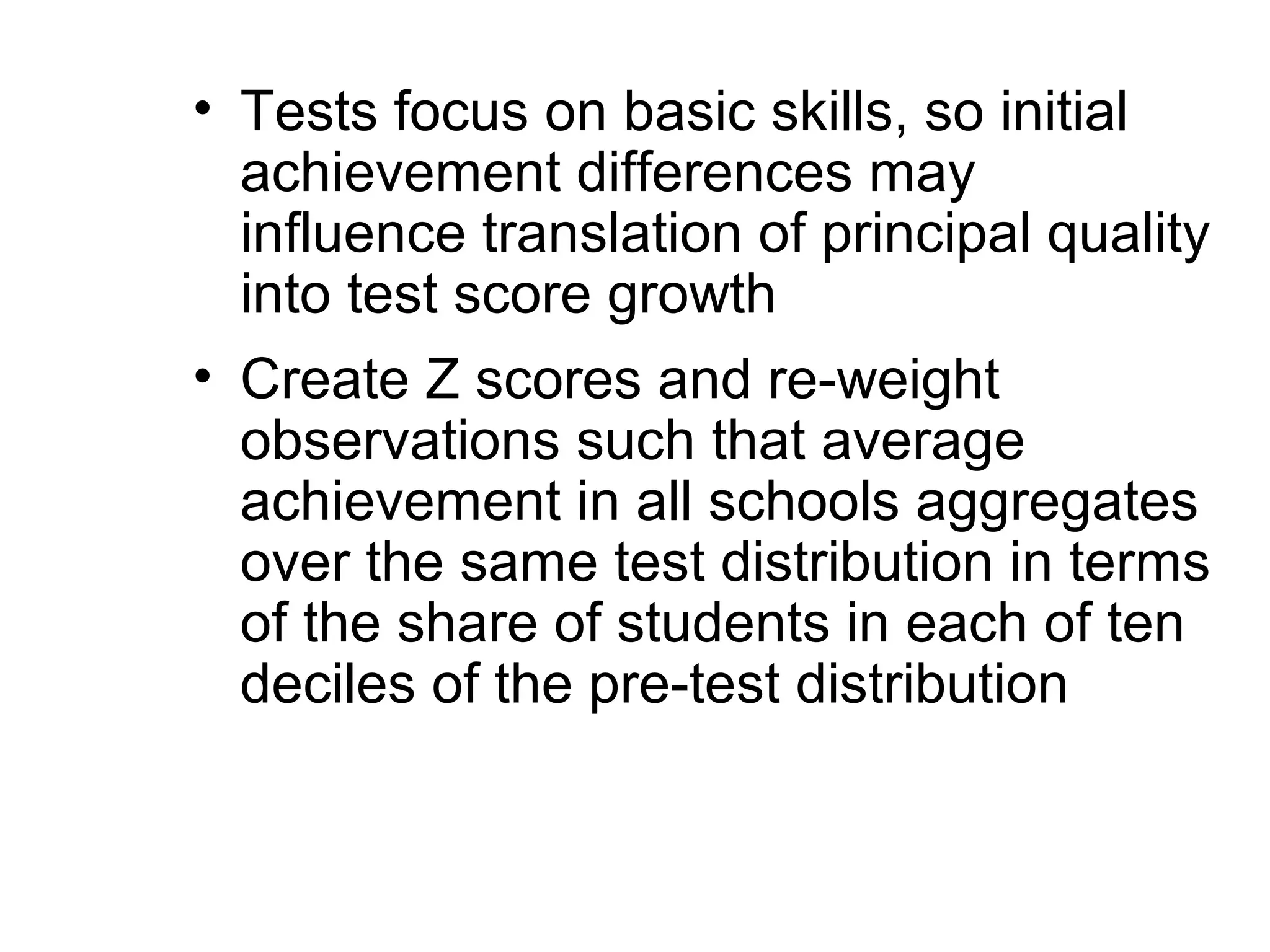 • Tests focus on basic skills, so initial
  achievement differences may
  influence translation of principal quality
  into test score growth
• Create Z scores and re-weight
  observations such that average
  achievement in all schools aggregates
  over the same test distribution in terms
  of the share of students in each of ten
  deciles of the pre-test distribution
 