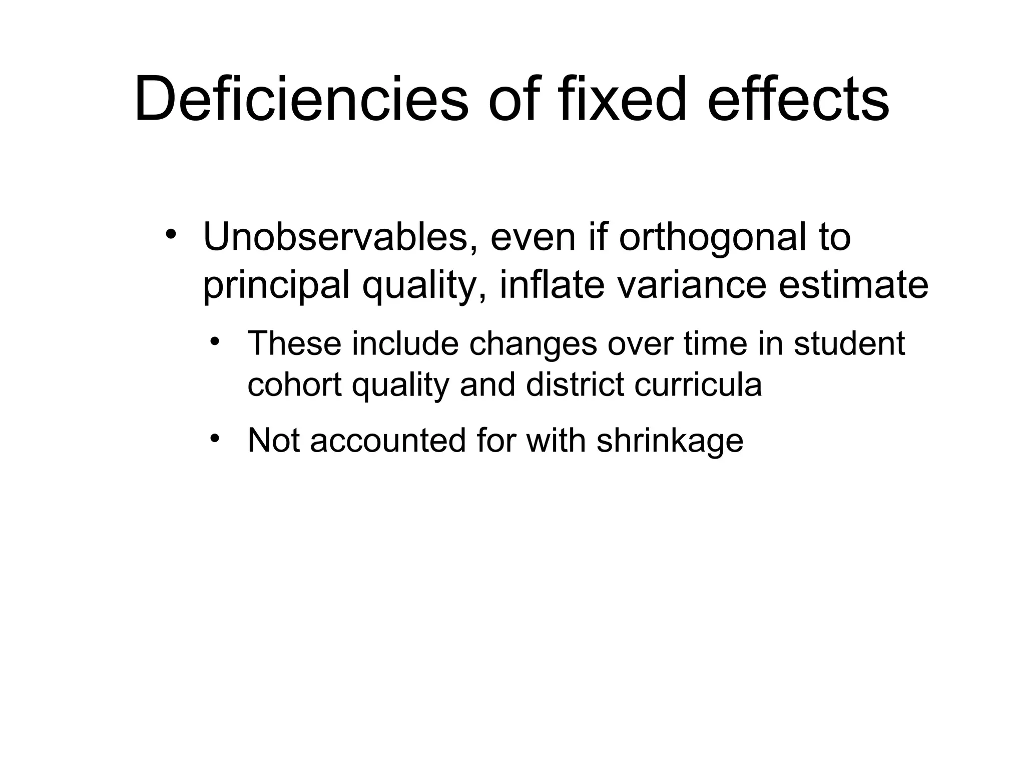 Deficiencies of fixed effects

 • Unobservables, even if orthogonal to
   principal quality, inflate variance estimate
   • These include changes over time in student
     cohort quality and district curricula
   • Not accounted for with shrinkage
 