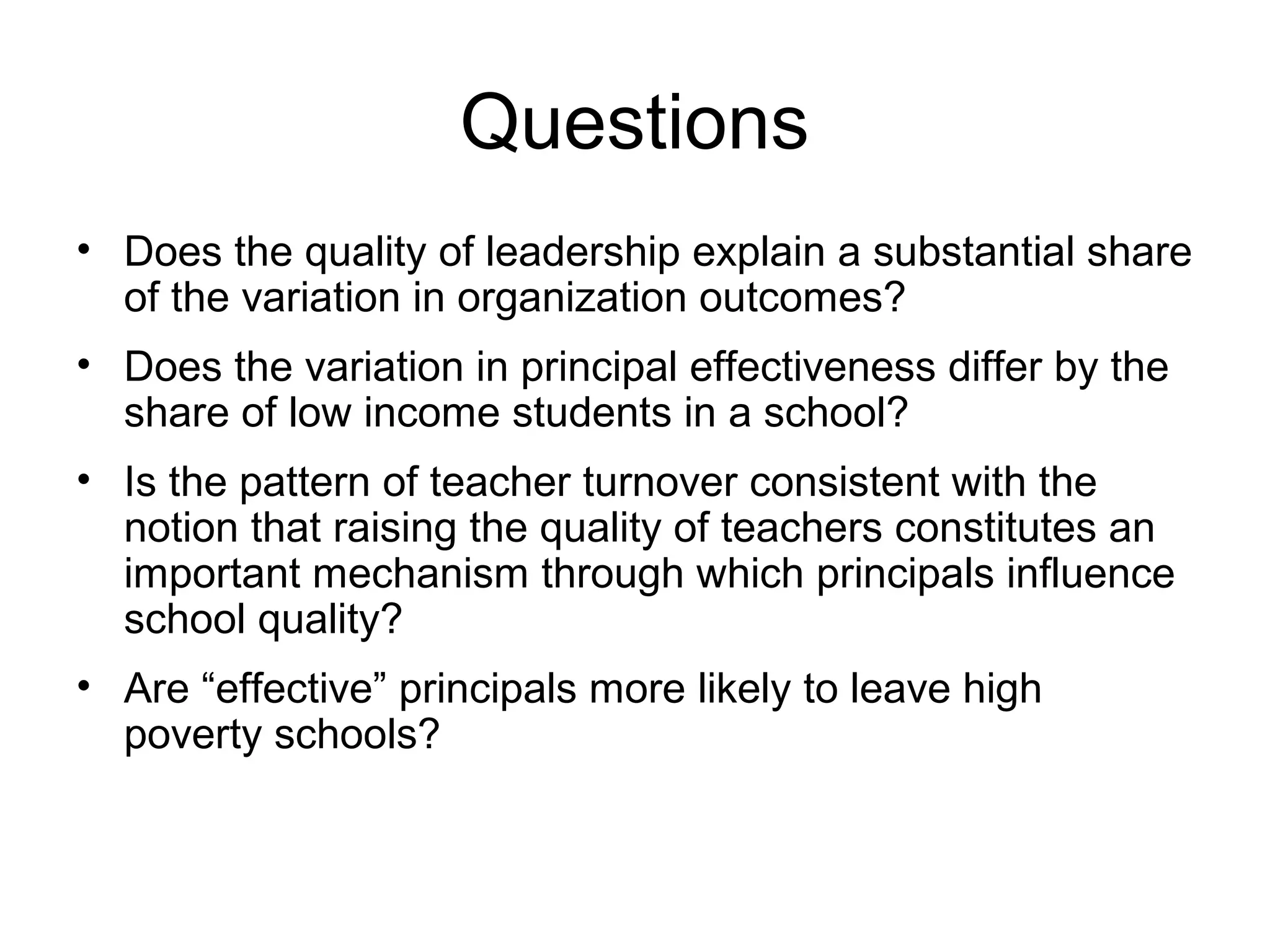 Questions
• Does the quality of leadership explain a substantial share
  of the variation in organization outcomes?
• Does the variation in principal effectiveness differ by the
  share of low income students in a school?
• Is the pattern of teacher turnover consistent with the
  notion that raising the quality of teachers constitutes an
  important mechanism through which principals influence
  school quality?
• Are “effective” principals more likely to leave high
  poverty schools?
 