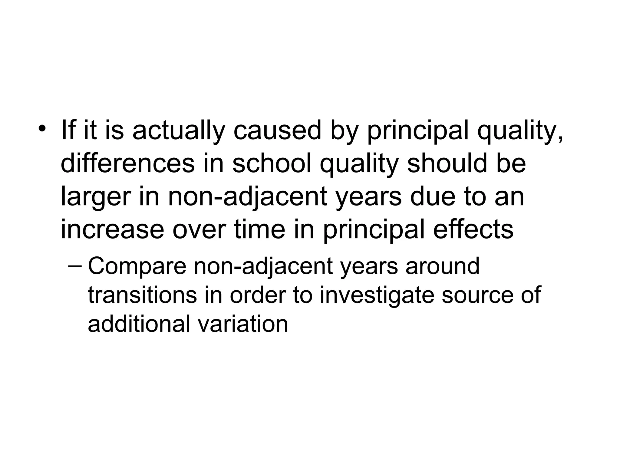 • If it is actually caused by principal quality,
  differences in school quality should be
  larger in non-adjacent years due to an
  increase over time in principal effects
  – Compare non-adjacent years around
    transitions in order to investigate source of
    additional variation
 