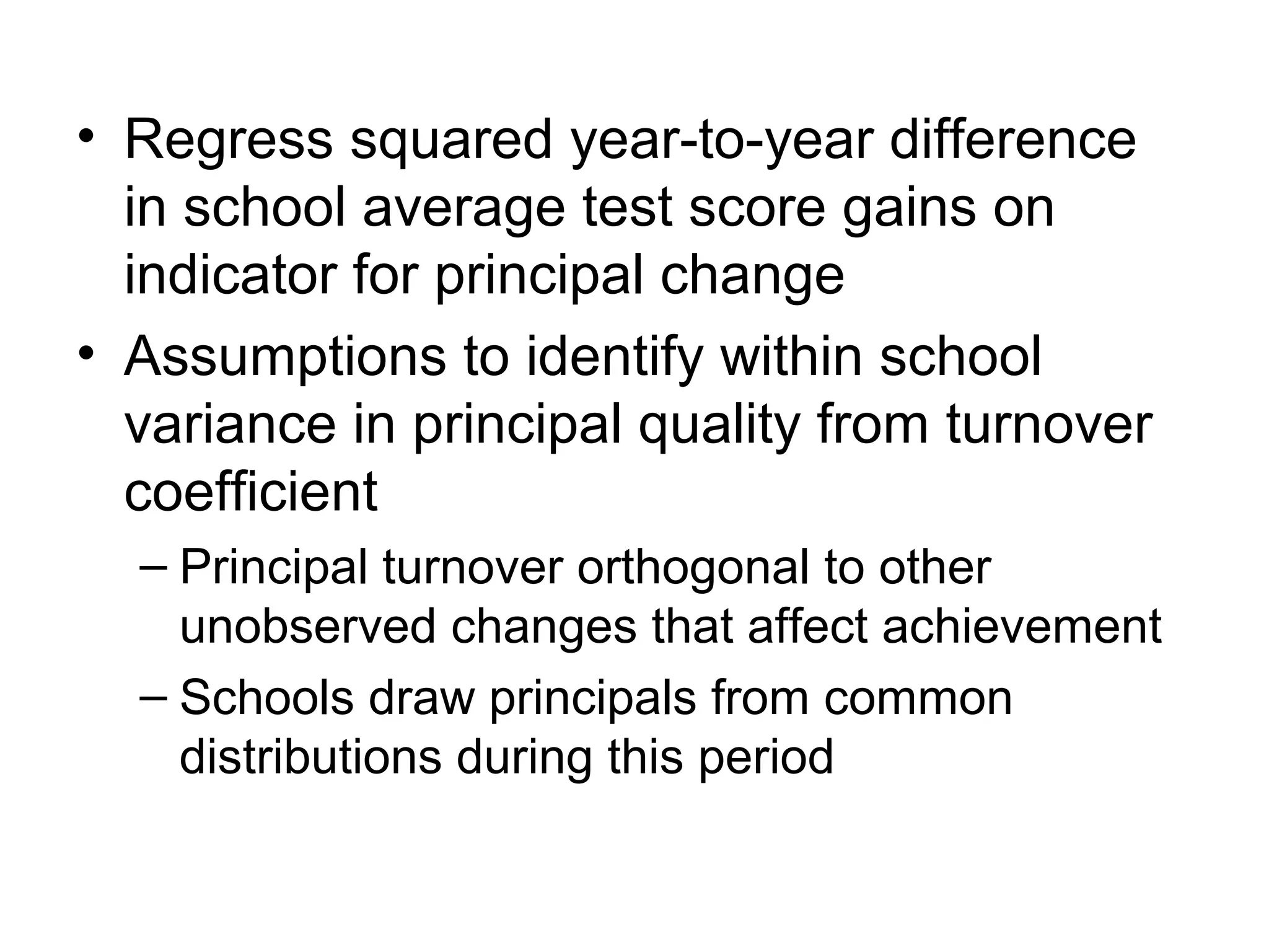 • Regress squared year-to-year difference
  in school average test score gains on
  indicator for principal change
• Assumptions to identify within school
  variance in principal quality from turnover
  coefficient
  – Principal turnover orthogonal to other
    unobserved changes that affect achievement
  – Schools draw principals from common
    distributions during this period
 