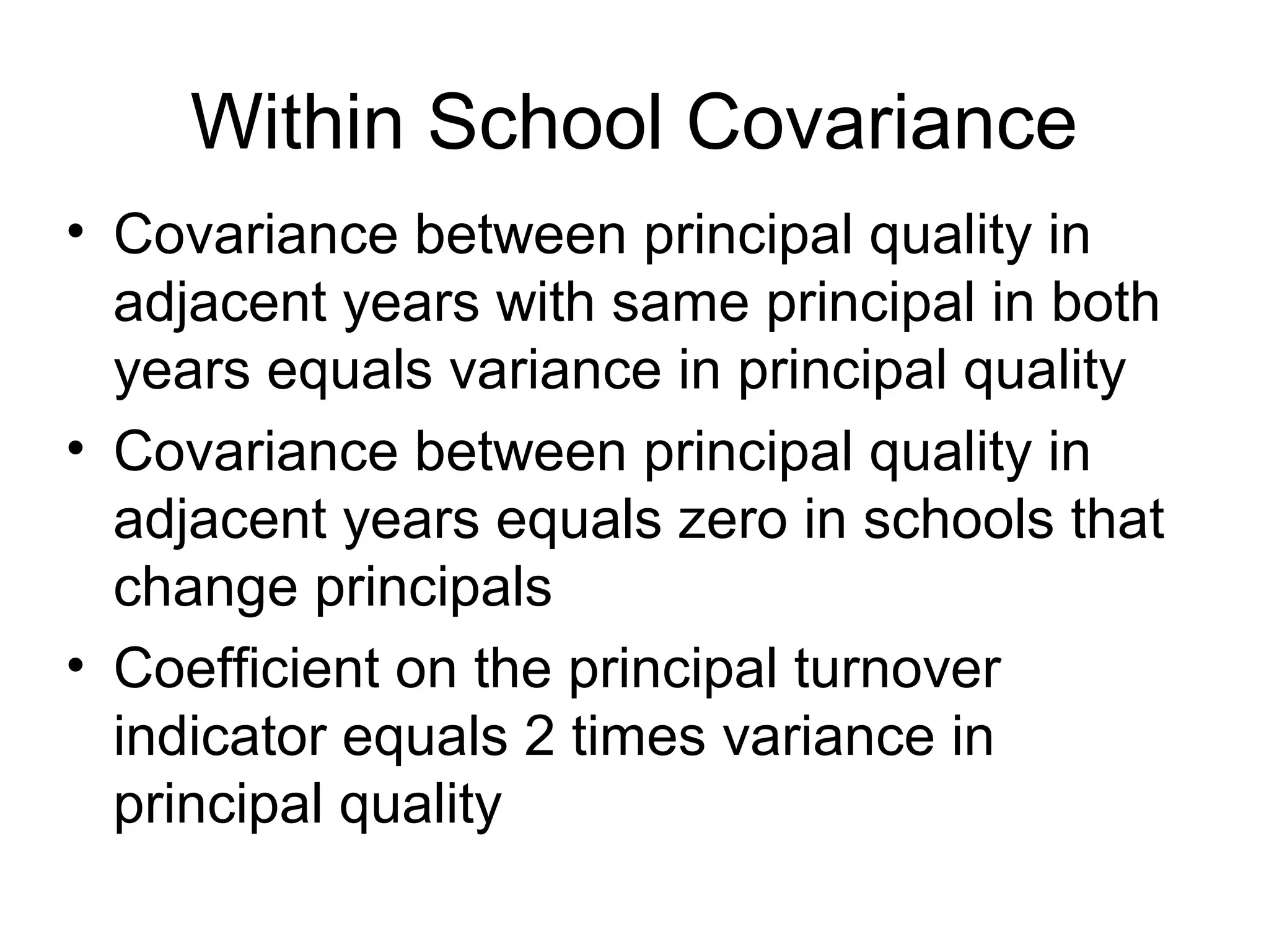 Within School Covariance
• Covariance between principal quality in
  adjacent years with same principal in both
  years equals variance in principal quality
• Covariance between principal quality in
  adjacent years equals zero in schools that
  change principals
• Coefficient on the principal turnover
  indicator equals 2 times variance in
  principal quality
 