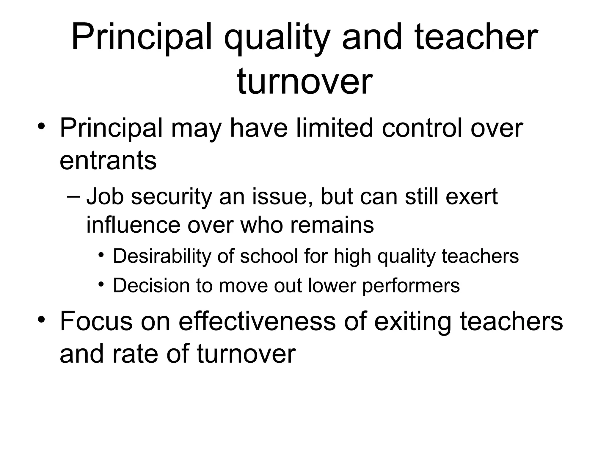 Principal quality and teacher
             turnover
• Principal may have limited control over
  entrants
  – Job security an issue, but can still exert
    influence over who remains
     • Desirability of school for high quality teachers
     • Decision to move out lower performers
• Focus on effectiveness of exiting teachers
  and rate of turnover
 