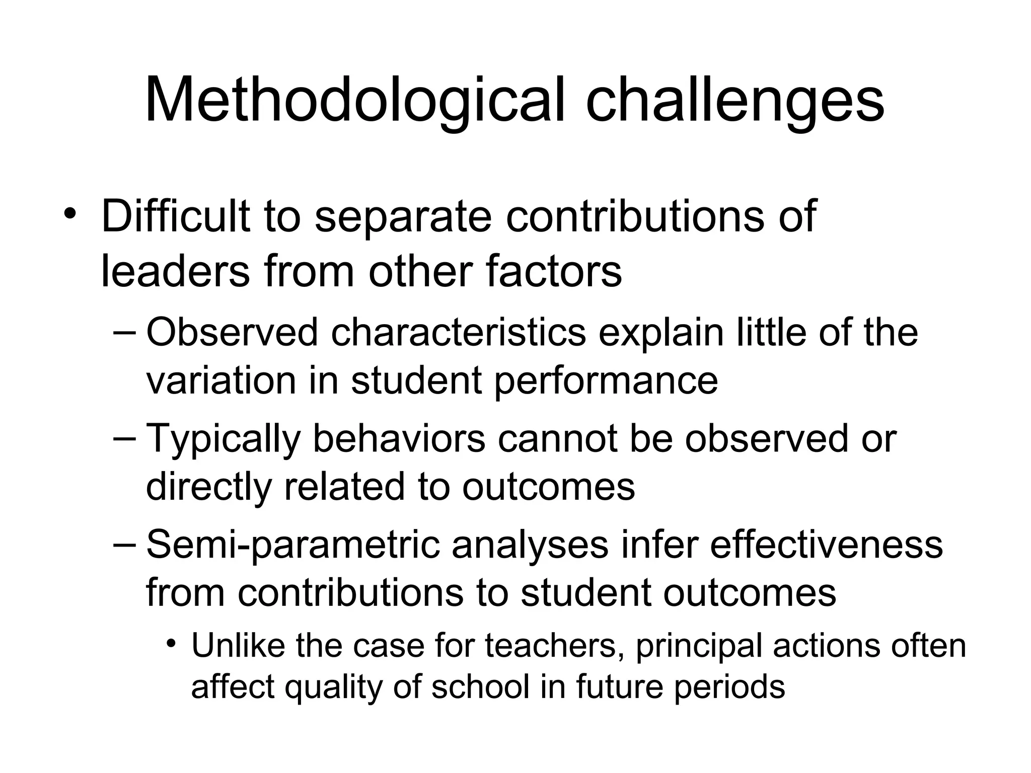Methodological challenges
• Difficult to separate contributions of
  leaders from other factors
  – Observed characteristics explain little of the
    variation in student performance
  – Typically behaviors cannot be observed or
    directly related to outcomes
  – Semi-parametric analyses infer effectiveness
    from contributions to student outcomes
     • Unlike the case for teachers, principal actions often
       affect quality of school in future periods
 