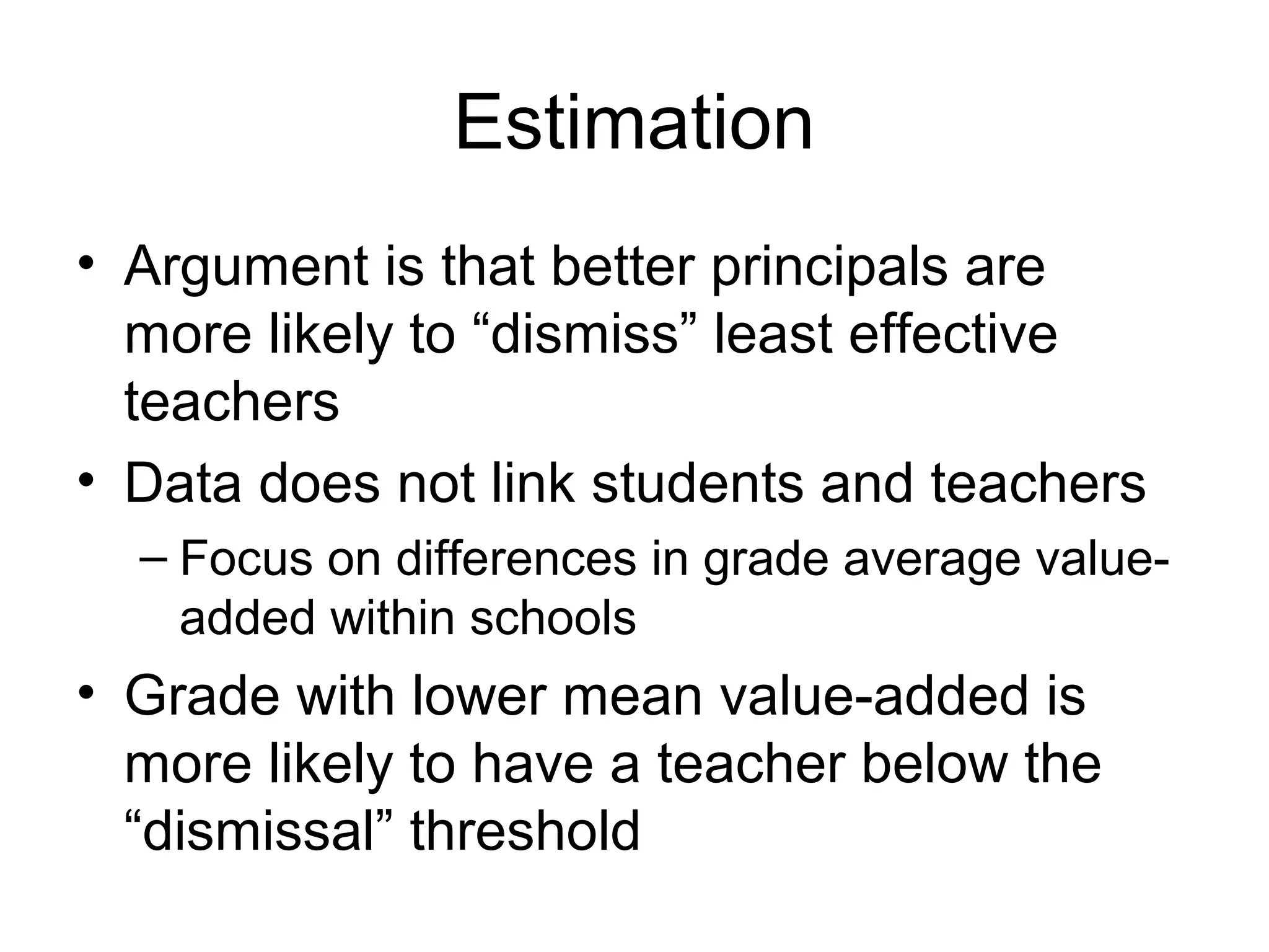 Estimation
• Argument is that better principals are
  more likely to “dismiss” least effective
  teachers
• Data does not link students and teachers
  – Focus on differences in grade average value-
    added within schools
• Grade with lower mean value-added is
  more likely to have a teacher below the
  “dismissal” threshold
 