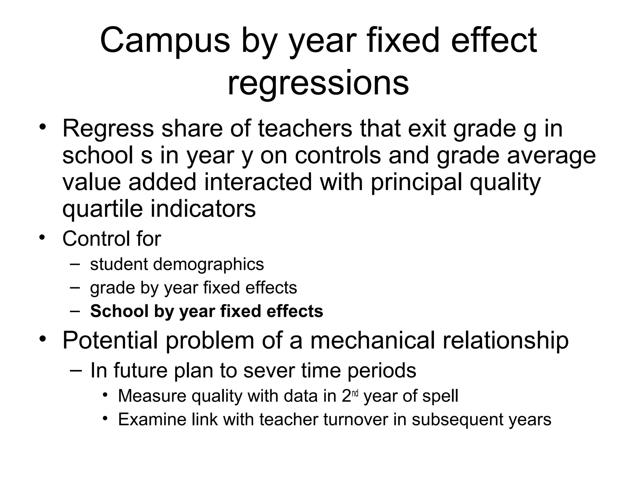 Campus by year fixed effect
            regressions
• Regress share of teachers that exit grade g in
  school s in year y on controls and grade average
  value added interacted with principal quality
  quartile indicators
• Control for
   – student demographics
   – grade by year fixed effects
   – School by year fixed effects
• Potential problem of a mechanical relationship
   – In future plan to sever time periods
      • Measure quality with data in 2nd year of spell
      • Examine link with teacher turnover in subsequent years
 