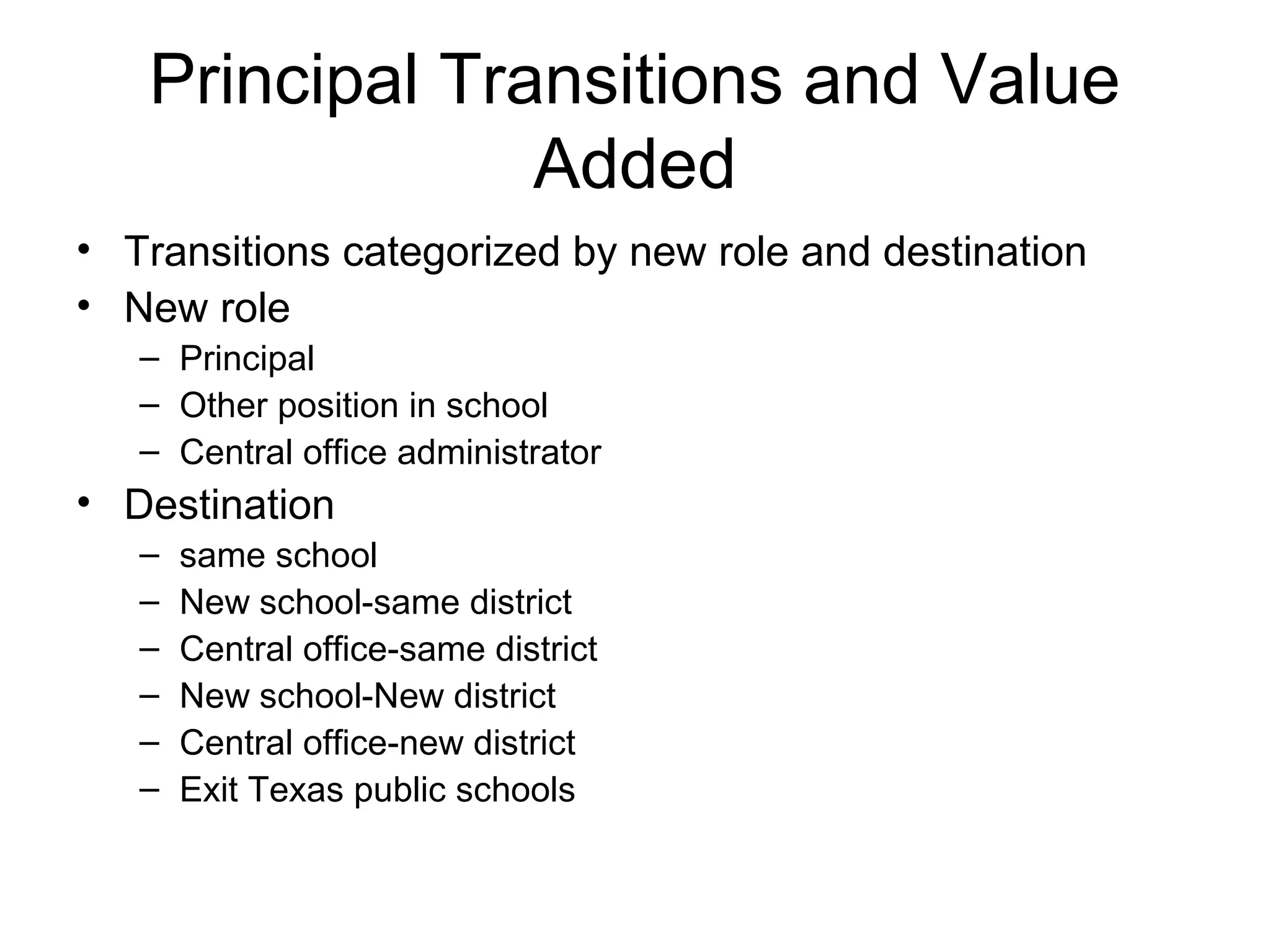 Principal Transitions and Value
                Added
• Transitions categorized by new role and destination
• New role
   – Principal
   – Other position in school
   – Central office administrator
• Destination
   –   same school
   –   New school-same district
   –   Central office-same district
   –   New school-New district
   –   Central office-new district
   –   Exit Texas public schools
 