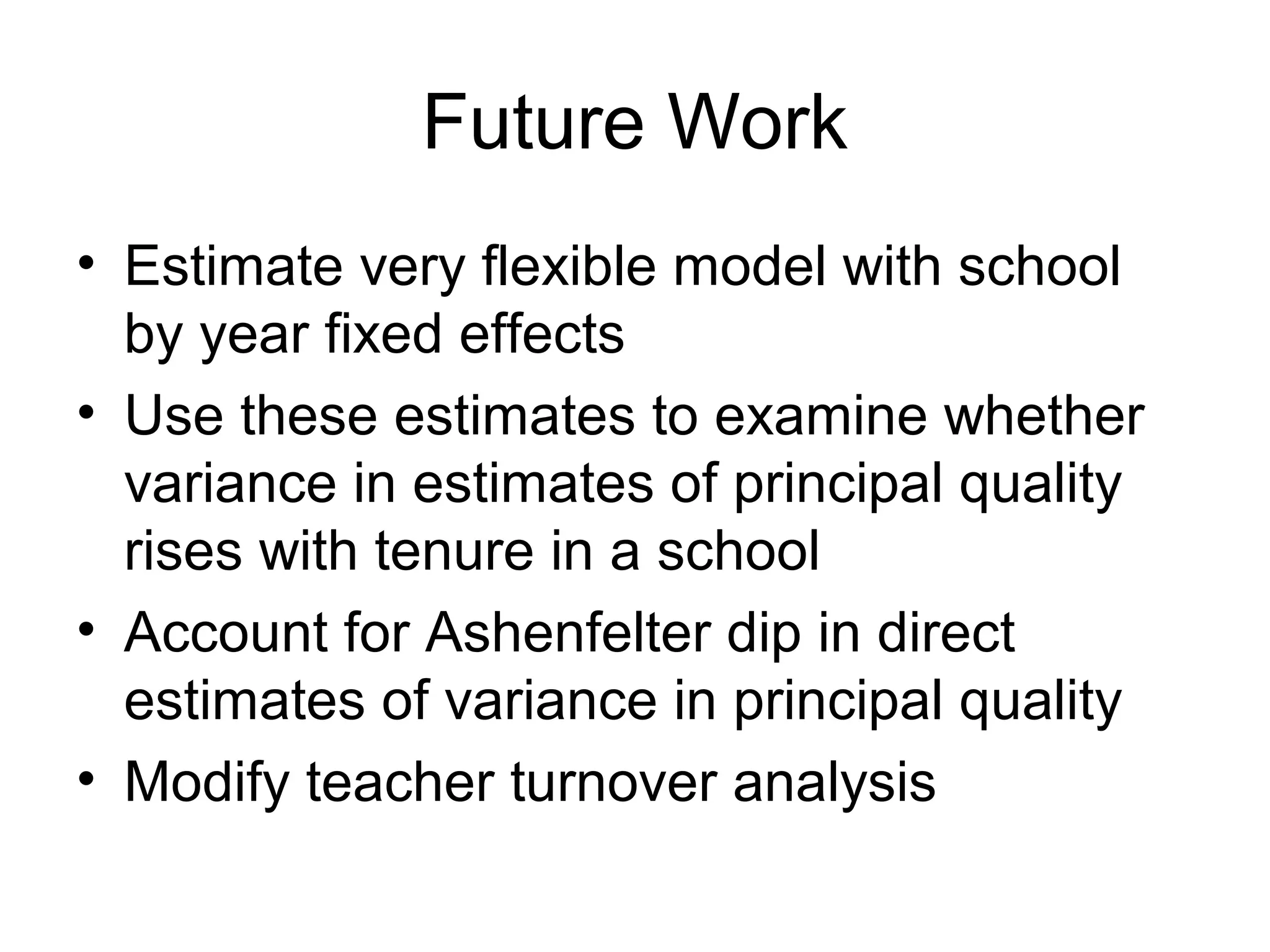 Future Work
• Estimate very flexible model with school
  by year fixed effects
• Use these estimates to examine whether
  variance in estimates of principal quality
  rises with tenure in a school
• Account for Ashenfelter dip in direct
  estimates of variance in principal quality
• Modify teacher turnover analysis
 