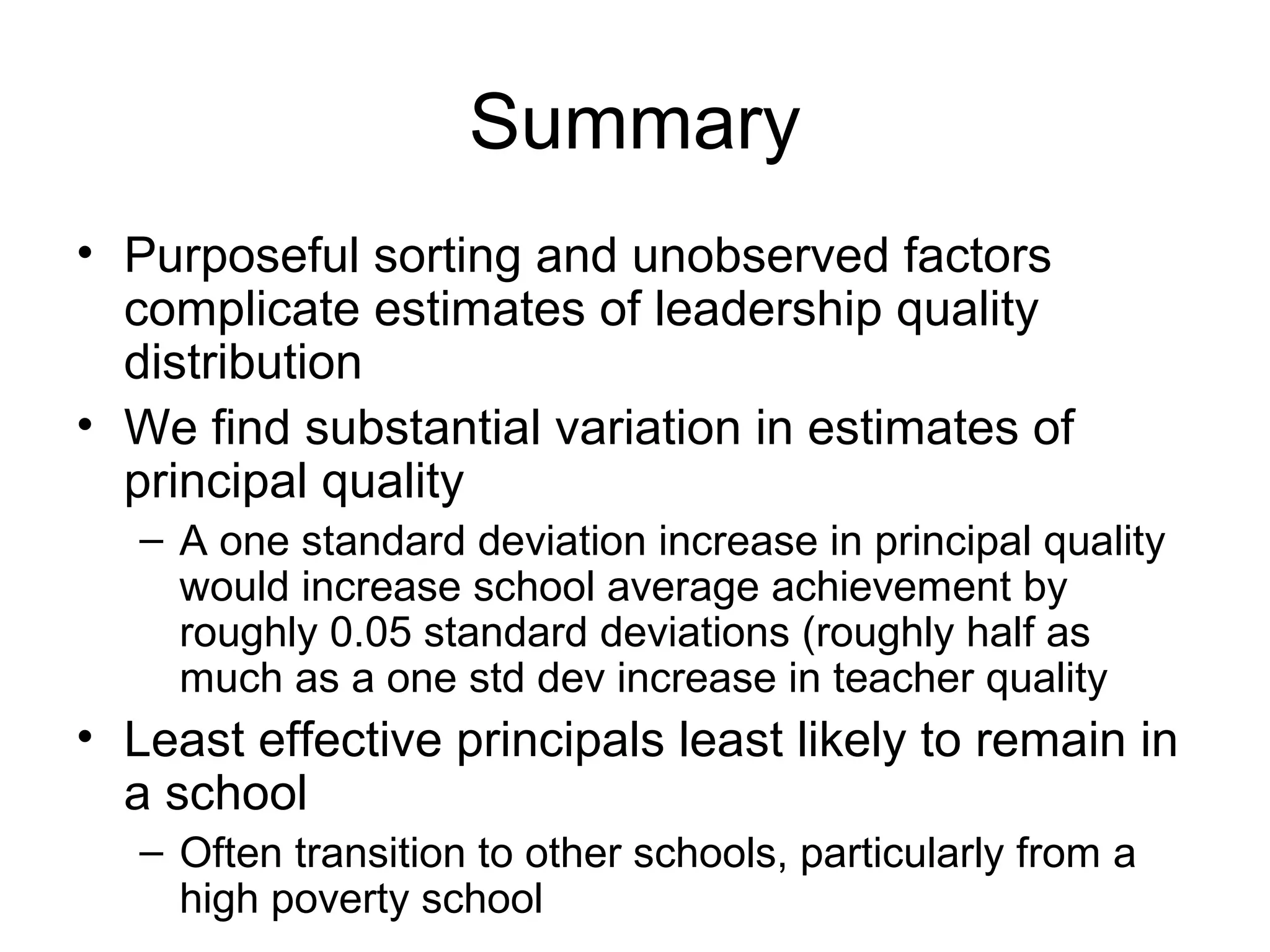Summary
• Purposeful sorting and unobserved factors
  complicate estimates of leadership quality
  distribution
• We find substantial variation in estimates of
  principal quality
   – A one standard deviation increase in principal quality
     would increase school average achievement by
     roughly 0.05 standard deviations (roughly half as
     much as a one std dev increase in teacher quality
• Least effective principals least likely to remain in
  a school
   – Often transition to other schools, particularly from a
     high poverty school
 