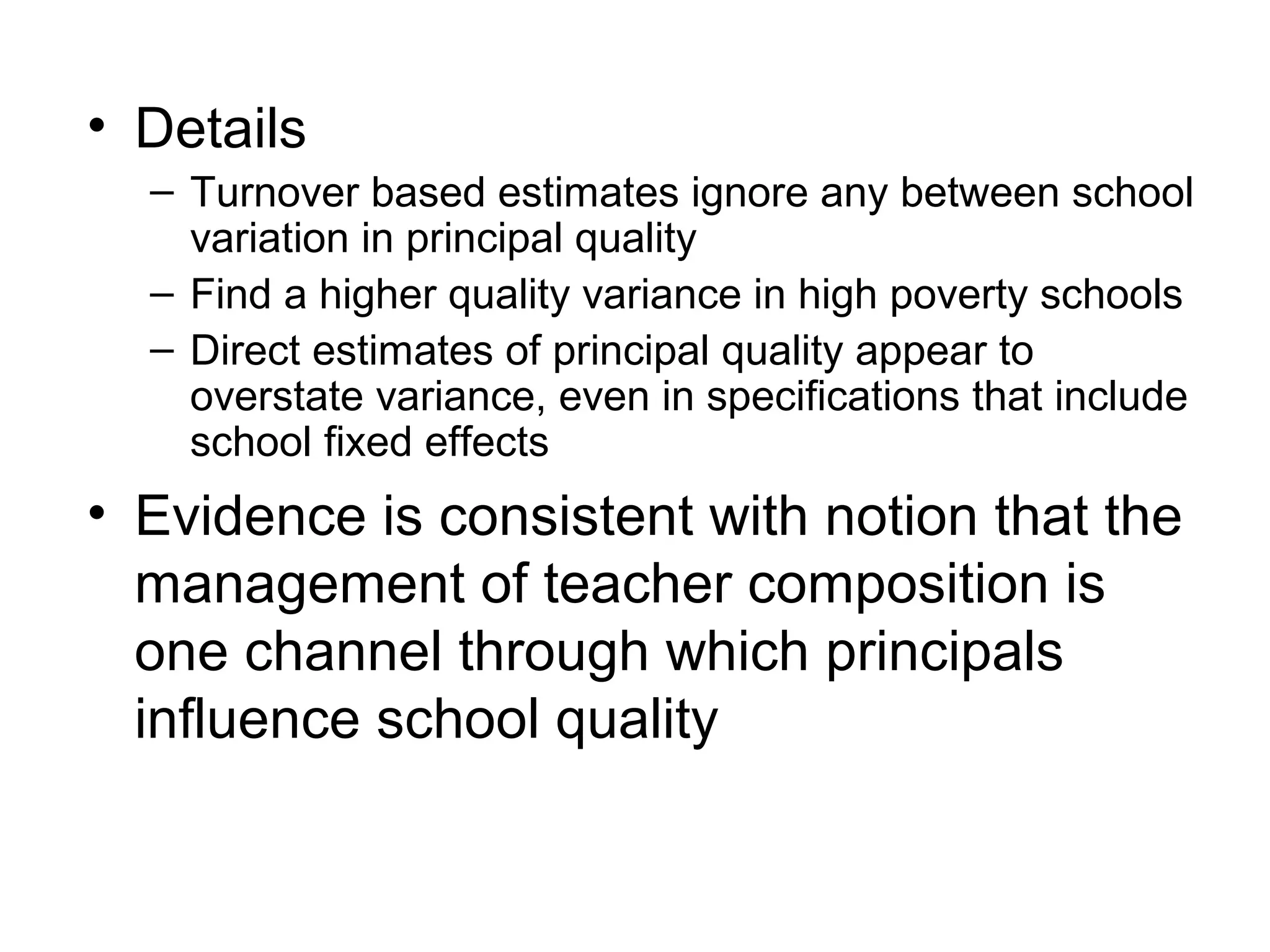 • Details
  – Turnover based estimates ignore any between school
    variation in principal quality
  – Find a higher quality variance in high poverty schools
  – Direct estimates of principal quality appear to
    overstate variance, even in specifications that include
    school fixed effects
• Evidence is consistent with notion that the
  management of teacher composition is
  one channel through which principals
  influence school quality
 