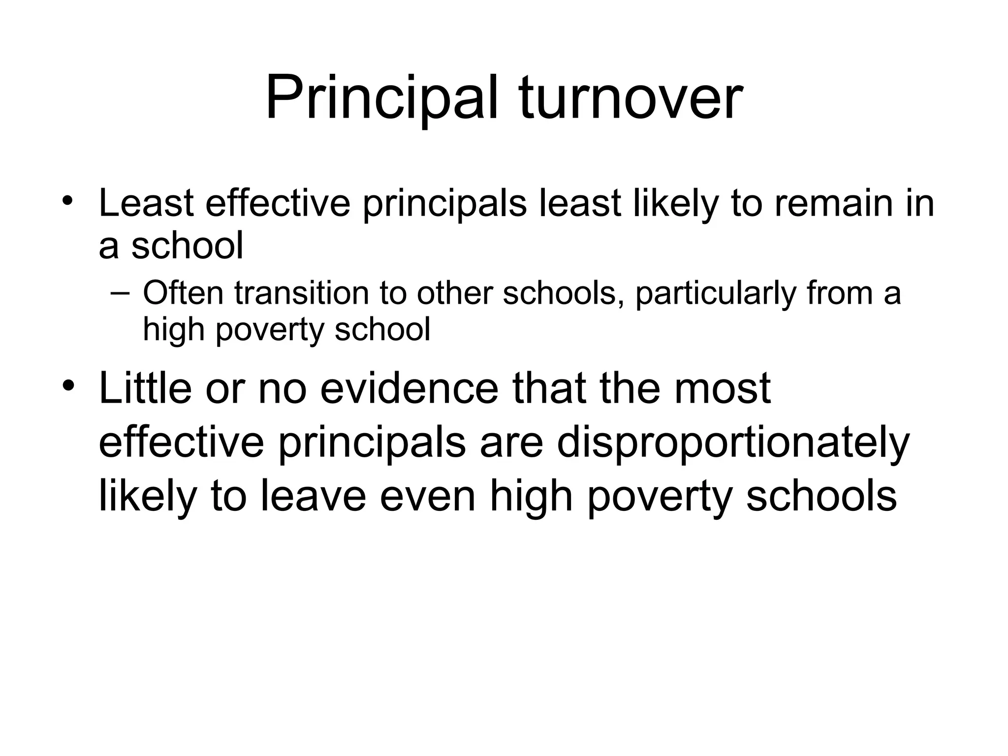 Principal turnover
• Least effective principals least likely to remain in
  a school
   – Often transition to other schools, particularly from a
     high poverty school
• Little or no evidence that the most
  effective principals are disproportionately
  likely to leave even high poverty schools
 