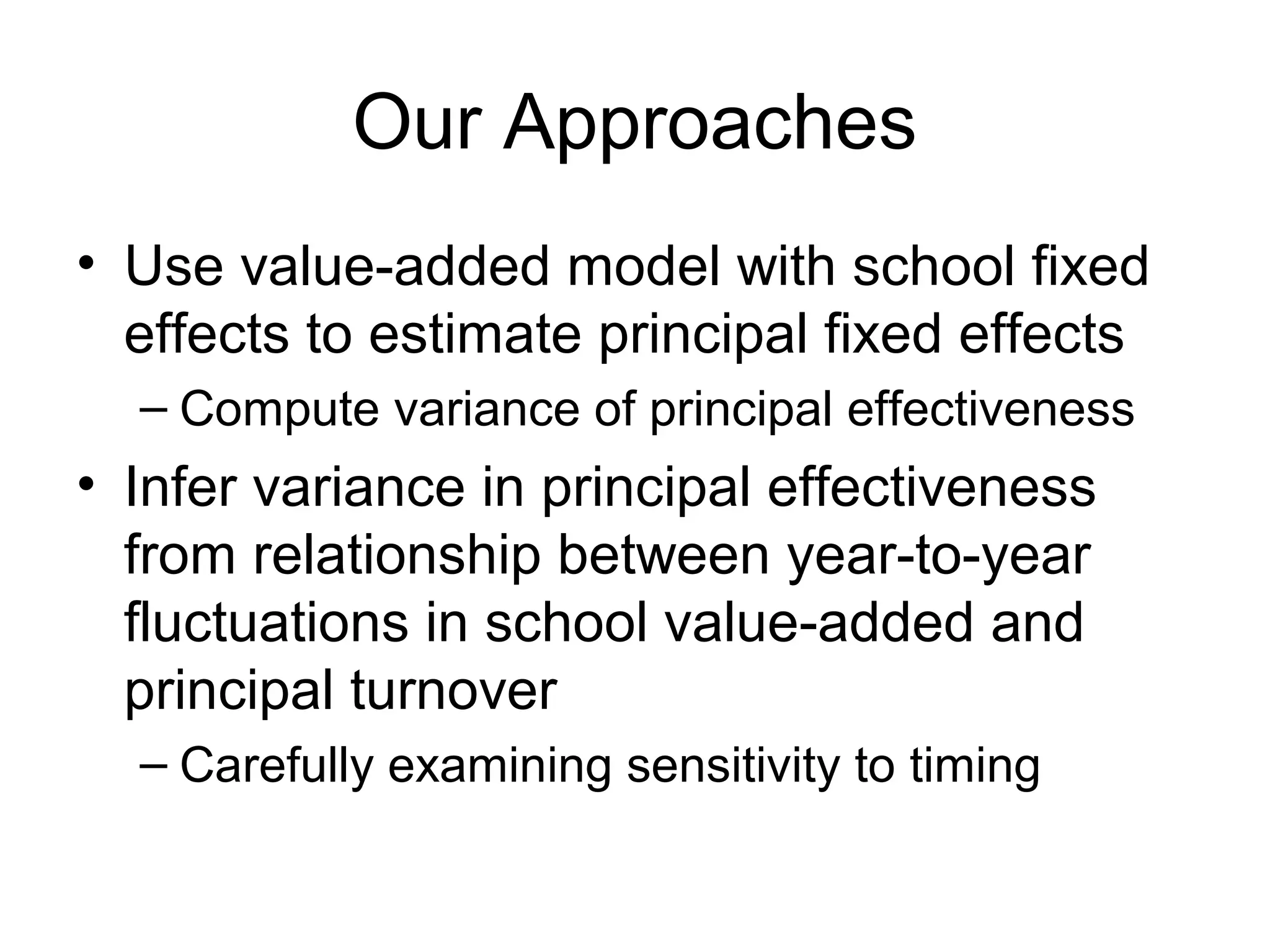 Our Approaches
• Use value-added model with school fixed
  effects to estimate principal fixed effects
  – Compute variance of principal effectiveness
• Infer variance in principal effectiveness
  from relationship between year-to-year
  fluctuations in school value-added and
  principal turnover
  – Carefully examining sensitivity to timing
 