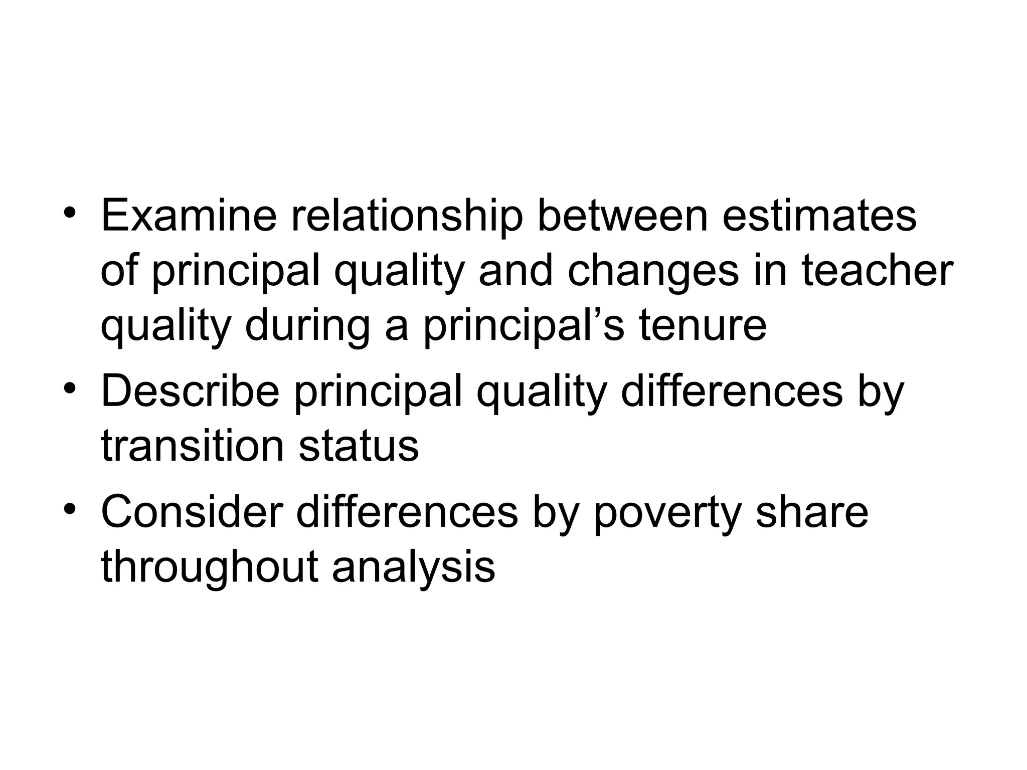 • Examine relationship between estimates
  of principal quality and changes in teacher
  quality during a principal’s tenure
• Describe principal quality differences by
  transition status
• Consider differences by poverty share
  throughout analysis
 