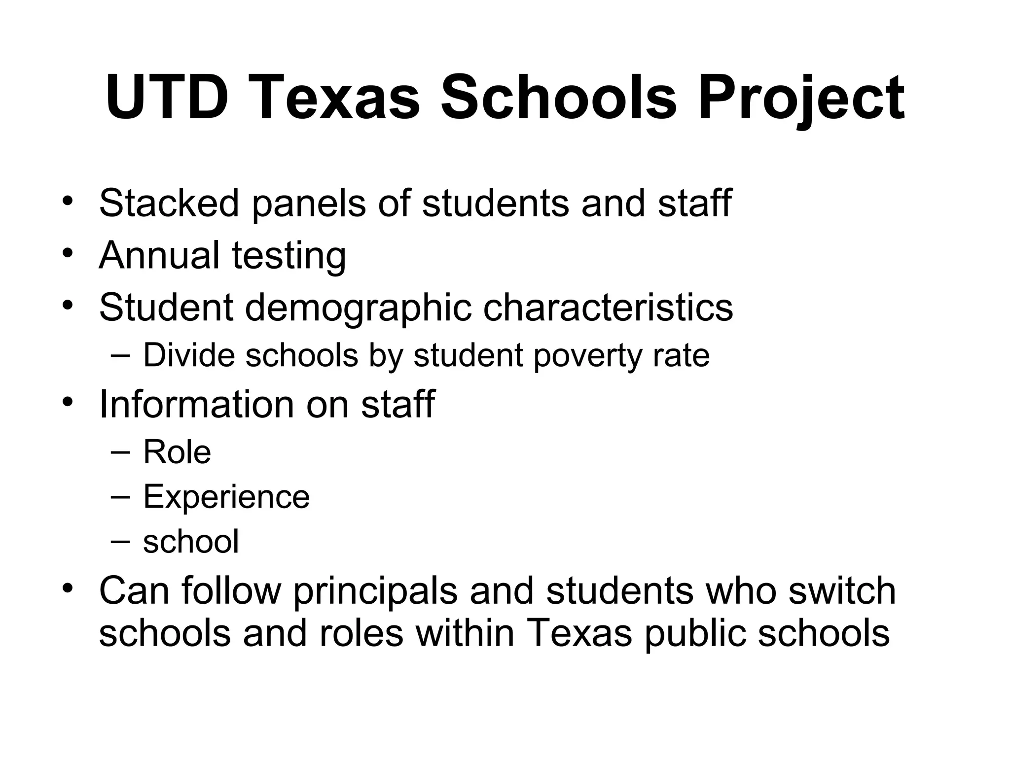 UTD Texas Schools Project
• Stacked panels of students and staff
• Annual testing
• Student demographic characteristics
  – Divide schools by student poverty rate
• Information on staff
  – Role
  – Experience
  – school
• Can follow principals and students who switch
  schools and roles within Texas public schools
 