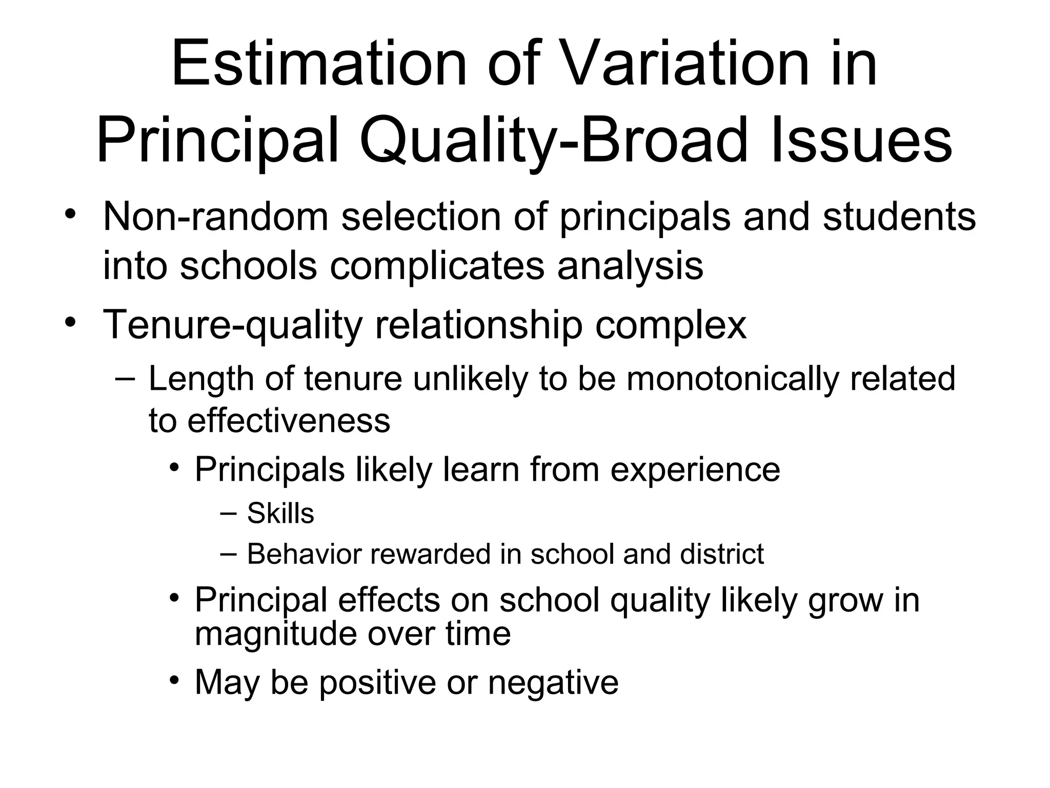 Estimation of Variation in
 Principal Quality-Broad Issues
• Non-random selection of principals and students
  into schools complicates analysis
• Tenure-quality relationship complex
  – Length of tenure unlikely to be monotonically related
    to effectiveness
      • Principals likely learn from experience
        – Skills
        – Behavior rewarded in school and district
     • Principal effects on school quality likely grow in
       magnitude over time
     • May be positive or negative
 