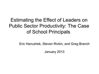 Estimating the Effect of Leaders on
Public Sector Productivity: The Case
        of School Principals

    Eric Hanushek, Steven Rivkin, and Greg Branch

                    January 2013
 