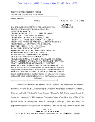Page 1 of 107
DAVIDOFF LAW FIRM, PLLC
228 East 45th
St., New York, New York 10017● Telephone (212)587-5971● Fax (212)658-9852
UNITED STATES DISTRICT COURT
SOUTHERN DISTRICT OF NEW YORK
--------------------------------------------------------------------------X
MARK SHAPIRO,
Plaintiff, Case No. 14-cv-10119 (NRB)
-v-
AMENDED
DANIEL SACHS GOLDMAN, NICHOLAS MCQUAID, COMPLAINT
PREET BHARARA,DONALD G. ANSPACHER,
JANICE K. FEDARCYK,
THE OFFICE OF THE UNITED STATES ATTORNEY:
SOUTHERN DISTRICT OF NEW YORK,
THE FEDERAL BUREAUOF INVESTIGATION,
THE UNITED STATES DEPARTMENT OF JUSTICE,
THE UNITED STATES OF AMERICA, ANTHONY TARDALO,
THE NATIONAL INSURANCE CRIME BUREAU,
RIVKIN RADLER, LLP, DALLAS REGAN,
FARMERS INSURANCE COMPANY,
GOVERNMENT EMPLOYEES INSURANCE COMPANY,
GEICO GENERAL INSURANCE COMPANY,
GEICO INDEMNITY INSURANCE COMPANY,
TRAVELERS INDEMNITY COMPANY,
TRAVELERS HOME AND MARINE INSURANCE COMPANY,
STATE FARM FIRE AND CAUSALTY INSURANCE COMPANY,
STATE FARM MUTUAL AUTOMOBILE INSURANCE
COMPANY, JOHN AND JANE DOE DEPARTMENT OF JUSTICE
POLICY MAKERS # 1-5 (name(s) who are not fully known at present,
and possibly other unidentified members of the Department of Justice),
FEDERAL BUREAU OF INVESTIGATION SPECIAL AGENTS # 1-5
(name(s) and identification numbers that are not fully known at present,
and possibly other unidentified members of the Department of Justice),
Defendants.
--------------------------------------------------------------------------X
Plaintiff Mark Shapiro (“Dr. Shapiro” and/or “Plaintiff”), by and through his attorneys,
Davidoff Law Firm, P.L.L.C., complaining of Defendants Daniel Sachs Goldman (“Goldman”),
Nicholas McQuaid (“McQuaid”), Preet Bharara, (“Bharara”), FBI Special Agent Donald G.
Anspacher (“Anspacher”), FBI Assistant Director-in-Charge of the New York Office of the
Federal Bureau of Investigation Janice K. Fedarcyk (“Fedarcyk”), John And Jane Doe
Department Of Justice Policy Makers # 1-5 (name(s) who are not fully known at present, and
Case 1:14-cv-10119-NRB Document 3 Filed 01/13/15 Page 1 of 107
 