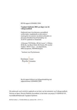 RIVM rapport 630940001/2004
Vogelpest Epidemie 2003: gevolgen voor de
volksgezondheid
Onderzoek naar risicofactoren, gezondheid,
welbevinden, zorgbehoefte en preventieve
maatregelen ten aanzien van pluimveehouders en
personen betrokken bij de bestrijding van
AI H7N7 epidemie in Nederland
A Bosman, YM Mulder, JRJ de Leeuw1
, A Meijer,
M Du Ry van Beest Holle, RA Kamst, PG van der
Velden1
, MAE Conyn – van Spaendonck,
MPG Koopmans, MWMM Ruijten
1
Instituut voor Psychotrauma
Bij dit rapport behoort een bijlagenbundeling met
rapportnummer 630940002/2004
Dit onderzoek werd verricht in opdracht en ten laste van het ministerie van Volksgezondheid,
Welzijn en Sport, Directie Publieke Gezondheid, in het kader van project V/630940/05/VP,
GezondheidsOnderzoek Vogelpest Epidemie
RIVM, Postbus 1, 3720 BA Bilthoven, telefoon 030 – 274 91 11
 