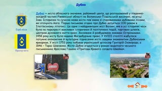 Дубно
Прапор міста
Герб міста
Дубно — місто обласного значення, районний центр, що розташований у південно-
західній частині Рівненської області на Волинсько-Подільській височині, на річці
Іква. Історична та сучасна назва міста пов'язана зі старовинними дубовими лісами,
які оточують його. Перша письмова згадка про Дубно датується 1100 роком в
Іпатіївському літописі. Це одне з найдревніших міст Волині, яке в усі історичні часи
було на перехресті важливих історичних й політичних подій, торгових шляхів,
центром духовного життя краю. Засноване й розбудоване князями Острозькими.
1458 року місту було надано Магдебурзьке право. У ХVІІІ столітті відбулося
потужне економічне й культурне піднесення міста завдяки знаменитим Дубенським
ярмаркам. У місті 1753 року побував український філософ Григорій Сковорода, а
1846 – Тарас Шевченко. Місто Дубно згадується у романі видатного чеського
письменника Ярослава Гашека «Пригоди бравого солдата Швейка».
 