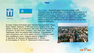 Рівне
Прапор міста
Герб міста
Місто Рівне – обласний адміністративно-економічний,
культурно-освітній центр Рівненської області. Розташоване місто
на берегах річки Устя. Історія Рівного сягає глибокої давнини.
Поблизу міста знайдені залишки житла прадавніх людей, яким
понад 15 тисяч років. Перша згадка про Рівне у письмових
джерелах датується 1283 роком. Статус обласного центру Рівне
отримало 1939 року.
За свою історію населений пункт мав декілька іменувань: Ровно,
Рувне, Ровноє, Рівненськ. З 1991 року носить сучасну назву. За
однією із версій, місто отримало таку назву через рівну низинну
місцевість, на якій стоїть, за іншою – від слова «рів». Також, за
переказами, його так назвали князі Острозькі. З придбанням
цього поселення у них стало «рівно сто міст». У Рівному в різні
часи перебували, жили і творили видатні особистості:
Т. Шевченко, М. Лисенко, В. Вернадський, У. Самчук,
М. Костомаров, О. Теліга, П. Чубинський та багато інших.
 