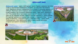 Дубенський замок
Дубенський замок – один з найстаріших замків України, визначна пам'ятка
історії та архітектури Рівненщини. Належить до укріплень бастіонного
типу. Офіційною датою спорудження його князем Острозьким вважається
1492 рік. Протягом свого існування замок неодноразово перебудовувався
й укріплювався. Був оточений оборонним ровом, через який перекинуто
міст. Під замком були прокладені широкі кам'яні підземні таємні ходи,
куди під час ворожих нападів ховалися місцеві мешканці зі своїм майном.
На території фортеці розташовані два палаци: з південного боку – палац
князів Острозьких, а навпроти нього, з північного боку – палац князів
Любомирських. Нині Дубенський замок є невід'ємною частиною
історико-культурного заповідника міста.
 