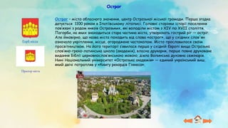 Острог
Прапор міста
Герб міста
Острог – місто обласного значення, центр Острозької міської громади. Перша згадка
датується 1100 роком в Іпатіївському літописі. Головні сторінки історії поселення
пов’язані з родом князів Острозьких, які володіли містом з ХІV по XVII століття.
Пагорби, на яких знаходиться стара частина міста, утворюють гострий ріг — остріг.
Але ймовірно, що назва міста походить від слова «острог», що у східних слов'ян
означало укріплення, місце, огороджене частоколом. Місто прославилося своїм
просвітництвом. На його території з’явилася перша у східній Європі вища Острозька
слов’яно-греко-латинська школа (академія), власна друкарня, перше повне друковане
видання Біблії церковнослов’янською мовою, діяла Волинська духовна семінарія.
Нині Національний університет «Острозька академія» — єдиний український виш,
який двічі потрапляв у «Книгу рекордів Гіннеса».
 