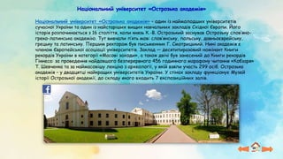 Національний університет «Острозька академія»
Національний університет «Острозька академія» – один із наймолодших університетів
сучасної України та один із найстаріших вищих навчальних закладів Східної Європи. Його
історія розпочинається з 16 століття, коли князь К.-В. Острозький заснував Острозьку слов’яно-
греко-латинська академію. Тут вивчали п’ять мов: слов’янську, польську, давньоєврейську,
грецьку та латинську. Першим ректором був письменник Г. Смотрицький. Нині академія є
членом Європейської асоціації університетів. Заклад — десятитиразовий номінант Книги
рекордів України в категорії «Масові заходи», а також двічі був занесений до Книги рекордів
Гіннеса: за проведення найдовшого безперервного 456 годинного марафону читання «Кобзаря»
Т. Шевченка та за наймасовішу лекцію з археології, у якій взяли участь 299 осіб. Острозька
академія – у двадцятці найкращих університетів України. У стінах закладу функціонує Музей
історії Острозької академії, до складу якого входить 7 експозиційних залів.
 
