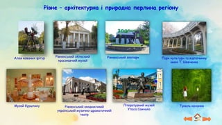 Рівне – архітектурна і природна перлина регіону
Алея кованих фігур Рівненський обласний
краєзнавчий музей
Рівненський зоопарк
Музей бурштину Рівненський академічний
український музично-драматичний
театр
Тунель кохання
Літературний музей
Уласа Самчука
Парк культури та відпочинку
імені Т. Шевченка
 