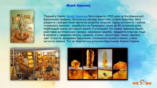 Музей бурштину
Перший в Україні Музей бурштину було відкрито 2010 року на базі рівненської
бурштинової фабрики. Експозиція закладу висвітлює історію бурштину, його
відкриття і використання протягом розвитку людства. Серед експонатів – злитки
«сонячного каміння», видобутого на Рівненщині, віком до 40 мільйонів років.
Найбільший камінь експозиції важить 2 кілограми! Тут можна побачити безліч
майстерно виготовлених прикрас, ювелірних виробів, предметів інтер'єру тощо.
В колекції є предмети вжитку, кераміка, вітражі, скульптури, панно, картини,
одяг та взуття, декоровані бурштином. Цікавинкою музею є камені, у яких
застигли комахи. Тут же зберігається унікальна бурштинова Корона України.
 