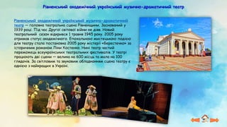 Рівненський академічний український музично-драматичний театр
Рівненський академічний український музично-драматичний
театр — головна театральна сцена Рівненщини. Заснований у
1939 році. Під час Другої світової війни не діяв. Новий
театральний сезон відкрився 1 травня 1945 року. 2005 року
отримав статус академічного. Епохальною мистецькою подією
для театру стала постановка 2005 року містерії «Берестечко» за
історичним романом Ліни Костенко. Нині театр частий
переможець всеукраїнських театральних фестивалів. У театрі
працюють дві сцени — велика на 600 місць та мала на 100
глядачів. За світловим та звуковим обладнанням сцена театру є
однією з найкращих в Україні.
 