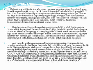 C. Transmisi PLN
 Dalam transmisi listrik, transformator berperan sangat penting. Daya listrik yang
dihasilkan pembangkit tenaga listrik harus ditransmisikan melalui jarak yang jauh.
Pada jalur transmisi ini terdapat kerugian-kerugian daya. Kerugian ini dapat ditekan
jika daya listrik ditransmisikan pada tegangan tinggi menggunakan transformator.
Semakin besar tegangan yang digunakan, arus akan semakin kecil, sehingga semakin
sedikit daya yang terbuang di jalur transmisi. Itulah sebabnya, daya listrik
ditransmisikan dengan tegangan tinggi, sekitar 70 kV.
 Daya biasanya dibangkitkan pada tegangan yang lebih rendah dari tegangan
transmisi ini. Tegangan di rumah atau di pabrik juga jauh lebih rendah dari tegangan
transmisi. Alasan utama penggunaan tegangan bolak-balik untuk menstransmisikan
daya listrik adalah karena dapat dengan mudah dinaikkan atau diturunkan. Tegangan
keluaran dari pembangkit tenaga listrik akan dinaikkan untuk keperluan transmisi.
Sesampainya di kota, tegangan diturunkan kembali untuk keperluan distribusi.
 Alat yang digunakan untuk menaikkan atau menurunkan tegangan disebut
transformator atau lebih dikenal dengan istilah trafo. Di rumah yang memasang listrik,
selain dilengkapi dengan kWh meter dan pembatas daya, juga dilengkapi dengan
sekring. Sekring dipasang untuk keamanan instalasi agar tidak terjadi hubungan
pendek (korsleting). Tiap sekring mempunyai nilai yang telah ditentukan, misalnya 3
A, 5 A, 13 A, 15 A, dan seterusnya. Sekring dipasang secara seri dengan peralatan listrik.
Ketika terjadi kelebihan arus pada alat listrik, sekring akan putus dan kerusakan alat
dapat dihindari. Misalnya sebuah alat listrik 110 W, 220 V memerlukan kuat arus 220 :
110 = 2A. Maka nilai sekring yang dipilih harus sedikit lebih besar, misalnya 3A
 
