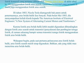 listrik komersil yang pertama (dibuat oleh Thomas Alfa Edison di akhir abad
ke 19) menggunakan listrik arus searah. Generator komersiel yang pertama di
dunia juga menggunakan listrik arus searah.
Di tahun 1883, Nicola Tesla dianugerahi hak paten untuk
penemuannya, arus bolak-balik fase banyak. Pada bulan Mei 1883, dia
menyampaikan kuliah klasik kepada The American Institute of Electrical
Engineers:”A New System of Alternating Current Motors and Tranformers.”
Karena listrik arus bolak-balik lebih mudah digunakan dibandingkan
dengan listrik arus searah untuk transmisi (penyaluran) dan pembagian tenaga
listrik, di zaman sekarang hampir semua transmisi tenaga listrik menggunakan
listrik arus bolak-balik.
Walaupun begitu, pada saat pertama peluncuran arus listrik bolak-
balik, arus listrik searah masih tetap digunakan. Bahkan, ada yang tidak mau
menerima arus bolak-balik.
 