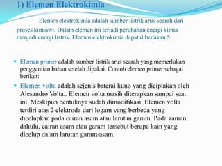 1) Elemen Elektrokimia
Elemen elektrokimia adalah sumber listrik arus searah dari
proses kimiawi. Dalam elemen ini terjadi perubahan energi kimia
menjadi energi listrik. Elemen elektrokimia dapat dibedakan 5:
 Elemen primer adalah sumber listrik arus searah yang memerlukan
penggantian bahan setelah dipakai. Contoh elemen primer sebagai
berikut:
 Elemen volta adalah sejenis baterai kuno yang diciptakan oleh
Alesandro Volta.. Elemen volta masih diterapkan sampai saat
ini. Meskipun bentuknya sudah dimodifikasi. Elemen volta
terdiri atas 2 elektroda dari logam yang berbeda yang
dicelupkan pada cairan asam atau larutan garam. Pada zaman
dahulu, cairan asam atau garam tersebut berupa kain yang
dicelup dalam larutan garam/asam.
 