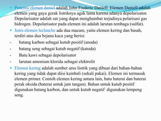  Penemu elemen daniel adalah John Frederic Daniell. Elemen Daniell adalah
elemen yang gaya gerak listriknya agak lama karena adanya depolarisator.
Depolarisator adalah zat yang dapat menghambat terjadinya polarisasi gas
hidrogen. Depolarisator pada elemen ini adalah larutan tembaga (sulfat).
 Jenis elemen leclanche ada dua macam, yaitu elemen kering dan basah,
terdiri atas dua bejana kaca yang berisi:
- batang karbon sebagai kutub positif (anoda)
- batang seng sebagai kutub negatif (katoda)
- Batu kawi sebagai depolarisator
- larutan amonium klorida sebagai elektrolit
 Elemen kering adalah sumber arus listrik yang dibuat dari bahan-bahan
kering yang tidak dapat diisi kembali (sekali pakai). Elemen ini termasuk
elemen primer. Contoh elemen kering antara lain, batu baterai dan baterai
perak oksida (baterai untuk jam tangan). Bahan untuk kutub positif
digunakan batang karbon, dan untuk kutub negatif digunakan lempeng
seng.
 