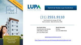 (31) 2551.9110
               Rua Castelo de Lamego, Nº 108
             Bairro Castelo . Belo Horizonte / MG



   Ana Paula Paiva                   Roseli Pessanha
   Coordenadora de Vendas            Vendas
   CRECI/MG nº 20791                 Cel: (31) 9898-9643
   Cel: (31) 9928-1106


                 www.lupaconstrutora.com.br

http://lupaconstrutora.com.br/empreendimento/residencial-rivoli
 