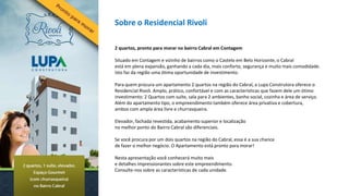 Sobre o Residencial Rivoli

2 quartos, pronto para morar no bairro Cabral em Contagem

Situado em Contagem e vizinho de bairros como o Castelo em Belo Horizonte, o Cabral
está em plena expansão, ganhando a cada dia, mais conforto, segurança e muito mais comodidade.
Isto faz da região uma ótima oportunidade de investimento.

Para quem procura um apartamento 2 quartos na região do Cabral, a Lupa Construtora oferece o
Residencial Rivoli. Amplo, prático, confortável e com as características que fazem dele um ótimo
investimento: 2 Quartos com suíte, sala para 2 ambientes, banho social, cozinha e área de serviço.
Além do apartamento tipo, o empreendimento também oferece área privativa e cobertura,
ambos com ampla área livre e churrasqueira.

Elevador, fachada revestida, acabamento superior e localização
no melhor ponto do Bairro Cabral são diferenciais.

Se você procura por um dois quartos na região do Cabral, essa é a sua chance
de fazer o melhor negócio. O Apartamento está pronto para morar!

Nesta apresentação você conhecerá muito mais
e detalhes impressionantes sobre este empreendimento.
Consulte-nos sobre as características de cada unidade.
 