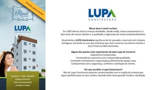 Morar bem é sentir-se bem.
  Em 1997 demos início às nossas atividades. Desde então, nosso compromisso é o
bem estar de nossos clientes e a qualidade e segurança de nossos empreendimentos.

Atualmente a LUPA Construtora orgulha-se de ter passado a marca de cem imóveis
entregues, tornando-se uma das empresas que mais construiu nos bairros Castelo e
                         Ouro Preto em Belo Horizonte.

          Alguns dos pontos mais importantes do jeito Lupa de Construir
                            Experiência Comprovada;
              Fornecedores e parceiros com comprovada qualidade;
         Constante treinamento e capacitação profissional da equipe Lupa;
          Compromisso com a segurança, conforto e satisfação do cliente;

                       Por que escolher a Lupa Construtora?
  Nós da Lupa Construtora estamos comprometidos com a criação de imóveis que
sejam perfeitos para os seus sonhos, fazendo disto nossa grande missão e satisfação.
 