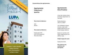 Características dos apartamentos



  Apartamento                      Apartamento
  Cobertura 2                      Área Privativa
  quartos
                                   Umas das maiores áreas
                                   privativas disponíveis no
                                   mercado.

  Área interna Cobertura           Áreas privativas:
                                   150 m² e 160m²
  Sala
  Banho                            Um verdadeiro espaço
                                   de lazer, onde você
                                   poderá desfrutar de um
  Área externa Cobertura           amplo espaço externo.

  Espaço gourmet                   Quase um quintal, com
  (com churrasqueira)              toda a segurança de um
  Área de serviço                  edifício Lupa.

                                   Amplo espaço de Lazer:

                                   Espaço Gourmet

                                   Piso externo com
                                   cerâmica anti
                                   derrapante
 