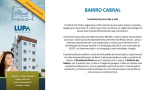 BAIRRO CABRAL
                        Investimento para toda a vida

 O Cabral tem toda a segurança e infra-estrutura para quem procura uma boa
opção para morar bem. É o bairro que mais se valoriza na região de Contagem e
             possui dois empreendimentos da Lupa Construtora.

Com fácil acesso pelas avenidas Sarandi e BR-040, o bairro Cabral está próximo
ao Ceasa - maior posto de abastecimento alimentício de Minas Gerais - possui
  natureza preservada com ruas arborizadas e contou recentemente com a
 revitalização do Parque Sarandi. Em finalização até 2013, uma nova sede do
     CEFET, um hipermercado e um shopping, trarão novidades à região.

Caracterizado por prédios e casas de alto padrão de construção, a Lupa investiu
 em dois empreendimentos no Bairro Cabral pensando em todo o conforto do
   cliente. O Residencial Rivoli possui 2 quartos com 1 suíte e o Sinfonia dos
Sabiás é um 3 quartos com 1 suíte e 2 vagas de garagem. Todos os imóveis com
  excelente acabamento e com a qualidade Lupa Construtora. A Localização é
 excelente, os imóveis estão localizados em uma das principais ruas do Bairro,
                         com acesso ao comércio local.
 