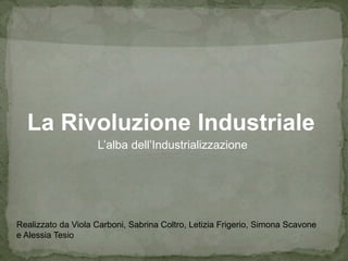 La Rivoluzione Industriale
L’alba dell’Industrializzazione
Realizzato da Viola Carboni, Sabrina Coltro, Letizia Frigerio, Simona Scavone
e Alessia Tesio
 