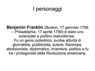 I personaggi Benjamin Franklin  (Boston, 17 gennaio 1706 – Philadelphia, 17 aprile 1790) è stato uno scienziato e politico statunitense.  Fu un genio poliedrico; svolse attività di giornalista, pubblicista, autore, filantropo, abolizionista, diplomatico, inventore, politico e fu tra i protagonisti della Rivoluzione americana. 