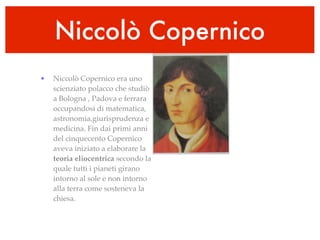 Niccolò Copernico
•   Niccolò Copernico era uno
    scienziato polacco che studiò
    a Bologna , Padova e ferrara
    occupandosi di matematica,
    astronomia,giurisprudenza e
    medicina. Fin dai primi anni
    del cinquecento Copernico
    aveva iniziato a elaborare la
    teoria eliocentrica secondo la
    quale tutti i pianeti girano
    intorno al sole e non intorno
    alla terra come sosteneva la
    chiesa.
 