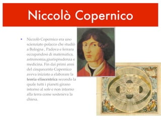 Niccolò Copernico
•   Niccolò Copernico era uno
    scienziato polacco che studiò
    a Bologna , Padova e ferrara
    occupandosi di matematica,
    astronomia,giurisprudenza e
    medicina. Fin dai primi anni
    del cinquecento Copernico
    aveva iniziato a elaborare la
    teoria eliocentrica secondo la
    quale tutti i pianeti girano
    intorno al sole e non intorno
    alla terra come sosteneva la
    chiesa.
 