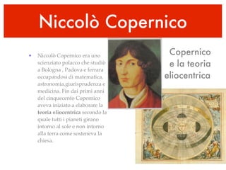 Niccolò Copernico
•   Niccolò Copernico era uno         Copernico
    scienziato polacco che studiò     e la teoria
    a Bologna , Padova e ferrara
    occupandosi di matematica,       eliocentrica
    astronomia,giurisprudenza e
    medicina. Fin dai primi anni
    del cinquecento Copernico
    aveva iniziato a elaborare la
    teoria eliocentrica secondo la
    quale tutti i pianeti girano
    intorno al sole e non intorno
    alla terra come sosteneva la
    chiesa.
 