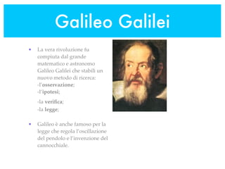 Galileo Galilei
•   La vera rivoluzione fu
    compiuta dal grande
    matematico e astronomo
    Galileo Galilei che stabilì un
    nuovo metodo di ricerca:
    -l’osservazione;
    -l’ipotesi;
    -la veriﬁca;
    -la legge;

•   Galileo è anche famoso per la
    legge che regola l’oscillazione
    del pendolo e l’invenzione del
    cannocchiale.
 
