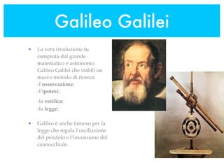 Galileo Galilei
•   La vera rivoluzione fu
    compiuta dal grande
    matematico e astronomo
    Galileo Galilei che stabilì un
    nuovo metodo di ricerca:
    -l’osservazione;
    -l’ipotesi;
    -la veriﬁca;
    -la legge;

•   Galileo è anche famoso per la
    legge che regola l’oscillazione
    del pendolo e l’invenzione del
    cannocchiale.
 