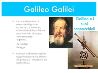 Galileo Galilei
                                       Galileo e i
•   La vera rivoluzione fu
    compiuta dal grande                   suoi
                                      cannocchiali
    matematico e astronomo
    Galileo Galilei che stabilì un
    nuovo metodo di ricerca:
    -l’osservazione;
    -l’ipotesi;
    -la veriﬁca;
    -la legge;

•   Galileo è anche famoso per la
    legge che regola l’oscillazione
    del pendolo e l’invenzione del
    cannocchiale.
 